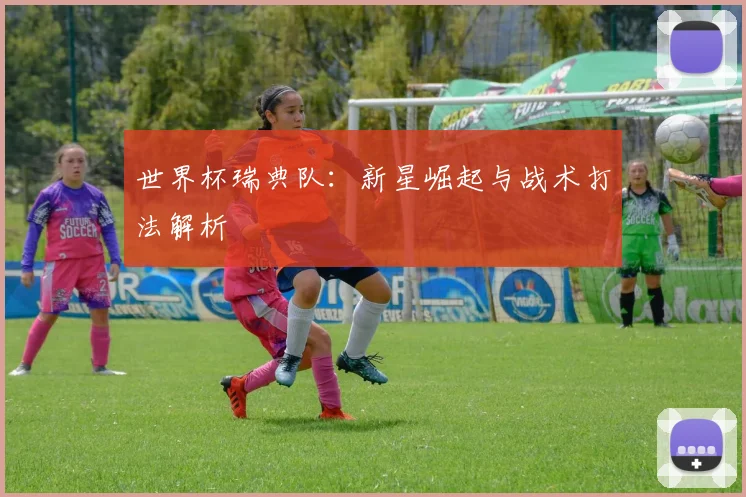 世界杯瑞典队：新星崛起与战术打法解析