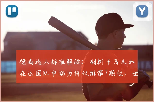 德尚选人标准解读：剖析卡马文加在法国队中场为何仅排第7顺位，世界杯前景分析