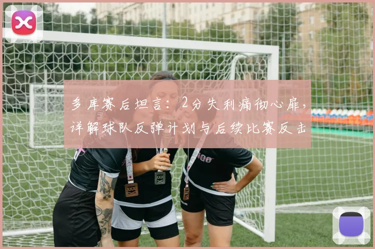 多库赛后坦言：2分失利痛彻心扉，详解球队反弹计划与后续比赛反击战术