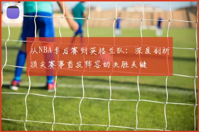 从NBA季后赛到英格兰队：深度剖析顶尖赛事首发阵容的决胜关键