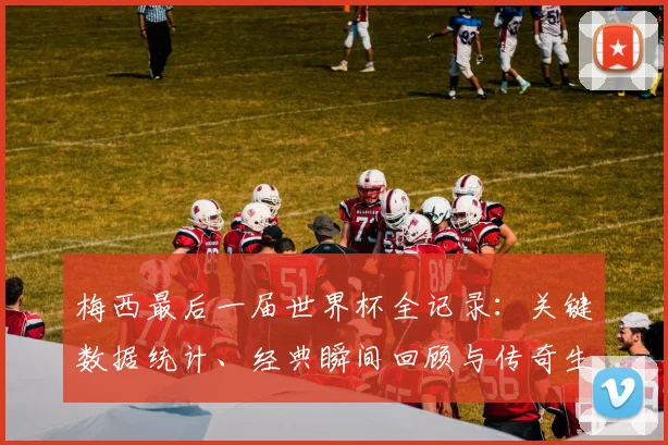 梅西最后一届世界杯全记录：关键数据统计、经典瞬间回顾与传奇生涯深度解读
