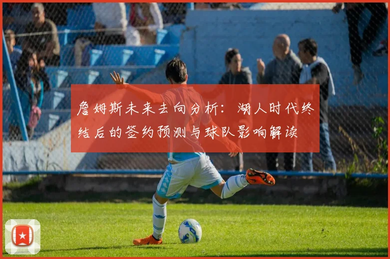 詹姆斯未来去向分析：湖人时代终结后的签约预测与球队影响解读