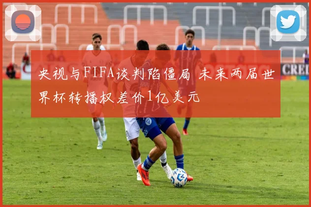 央视与FIFA谈判陷僵局 未来两届世界杯转播权差价1亿美元