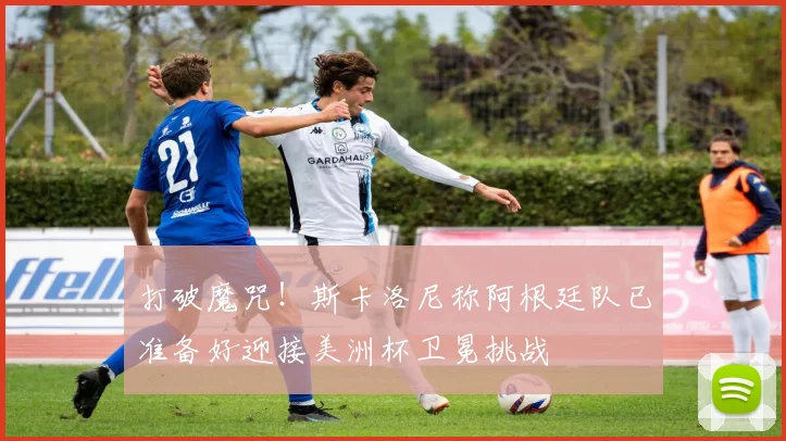 打破魔咒！斯卡洛尼称阿根廷队已准备好迎接美洲杯卫冕挑战