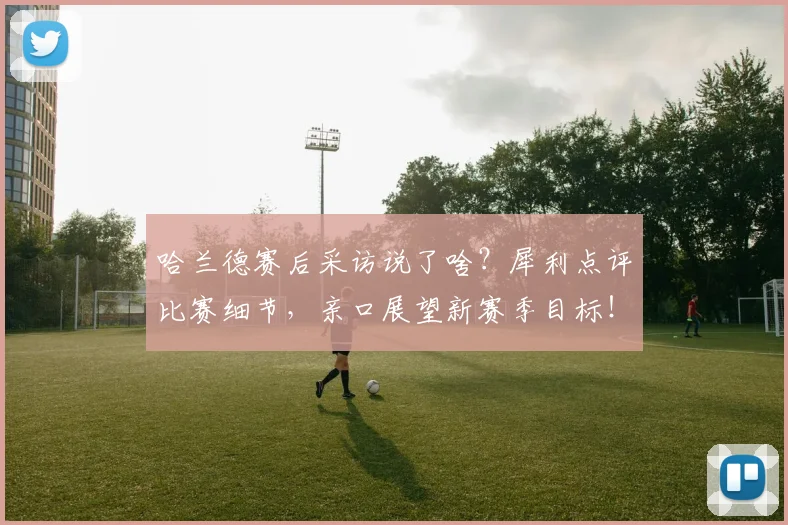 哈兰德赛后采访说了啥？犀利点评比赛细节，亲口展望新赛季目标！