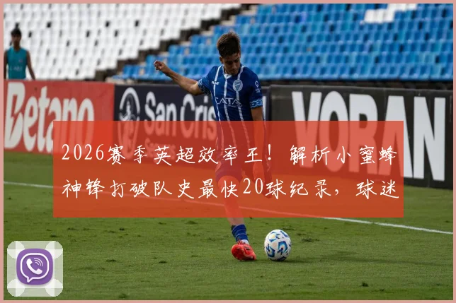2026赛季英超效率王！解析小蜜蜂神锋打破队史最快20球纪录，球迷热议其未来