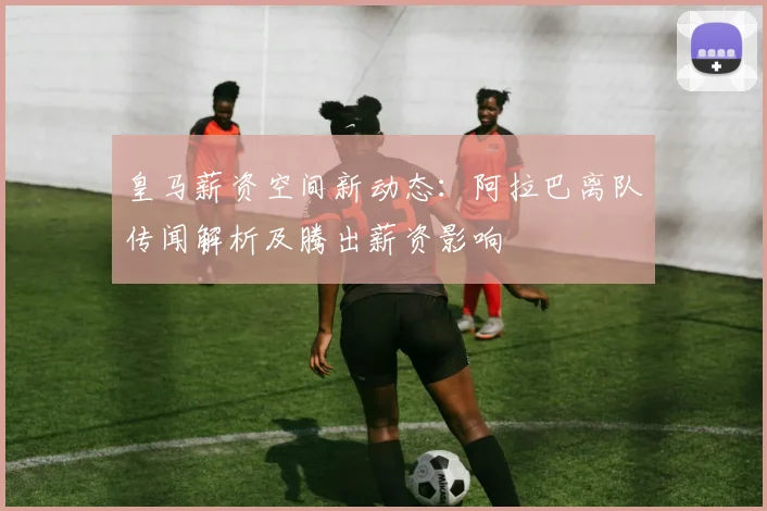 皇马薪资空间新动态：阿拉巴离队传闻解析及腾出薪资影响