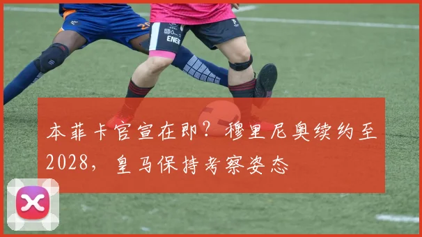 本菲卡官宣在即？穆里尼奥续约至2028，皇马保持考察姿态