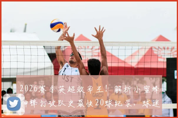 2026赛季英超效率王！解析小蜜蜂神锋打破队史最快20球纪录，球迷热议其未来