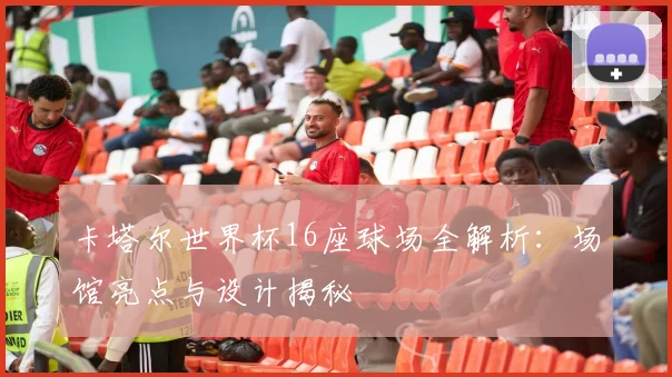 卡塔尔世界杯16座球场全解析：场馆亮点与设计揭秘