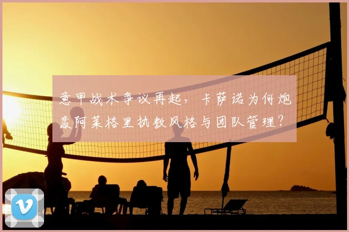 意甲战术争议再起，卡萨诺为何炮轰阿莱格里执教风格与团队管理？深度解析尤文困境