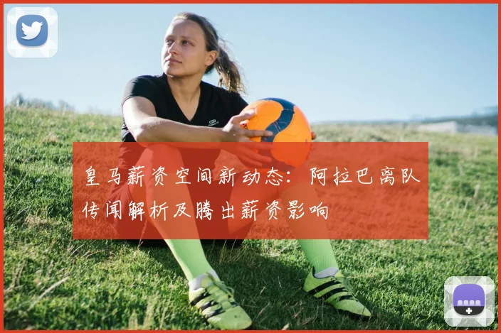 皇马薪资空间新动态：阿拉巴离队传闻解析及腾出薪资影响